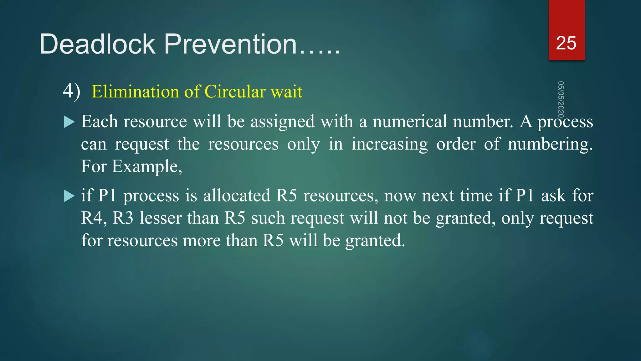 Deadlock Prevention…..
4) Elimination of Circular wait
 Each resource will be assigned with a numerical number. A process
can request the resources only in increasing order of numbering.
For Example,
 if P1 process is allocated R5 resources, now next time if P1 ask for
R4, R3 lesser than R5 such request will not be granted, only request
for resources more than R5 will be granted.
25
 