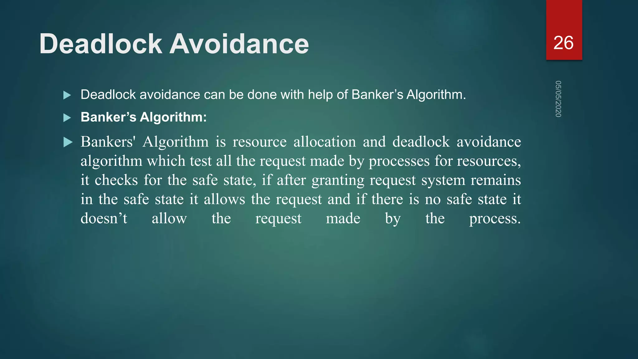 Deadlock Avoidance
 Deadlock avoidance can be done with help of Banker’s Algorithm.
 Banker’s Algorithm:
 Bankers' Algorithm is resource allocation and deadlock avoidance
algorithm which test all the request made by processes for resources,
it checks for the safe state, if after granting request system remains
in the safe state it allows the request and if there is no safe state it
doesn’t allow the request made by the process.
26
 