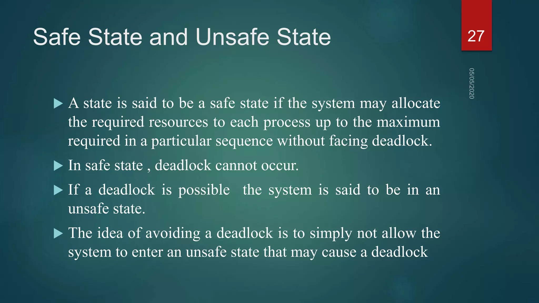 Safe State and Unsafe State
 A state is said to be a safe state if the system may allocate
the required resources to each process up to the maximum
required in a particular sequence without facing deadlock.
 In safe state , deadlock cannot occur.
 If a deadlock is possible the system is said to be in an
unsafe state.
 The idea of avoiding a deadlock is to simply not allow the
system to enter an unsafe state that may cause a deadlock
27
 