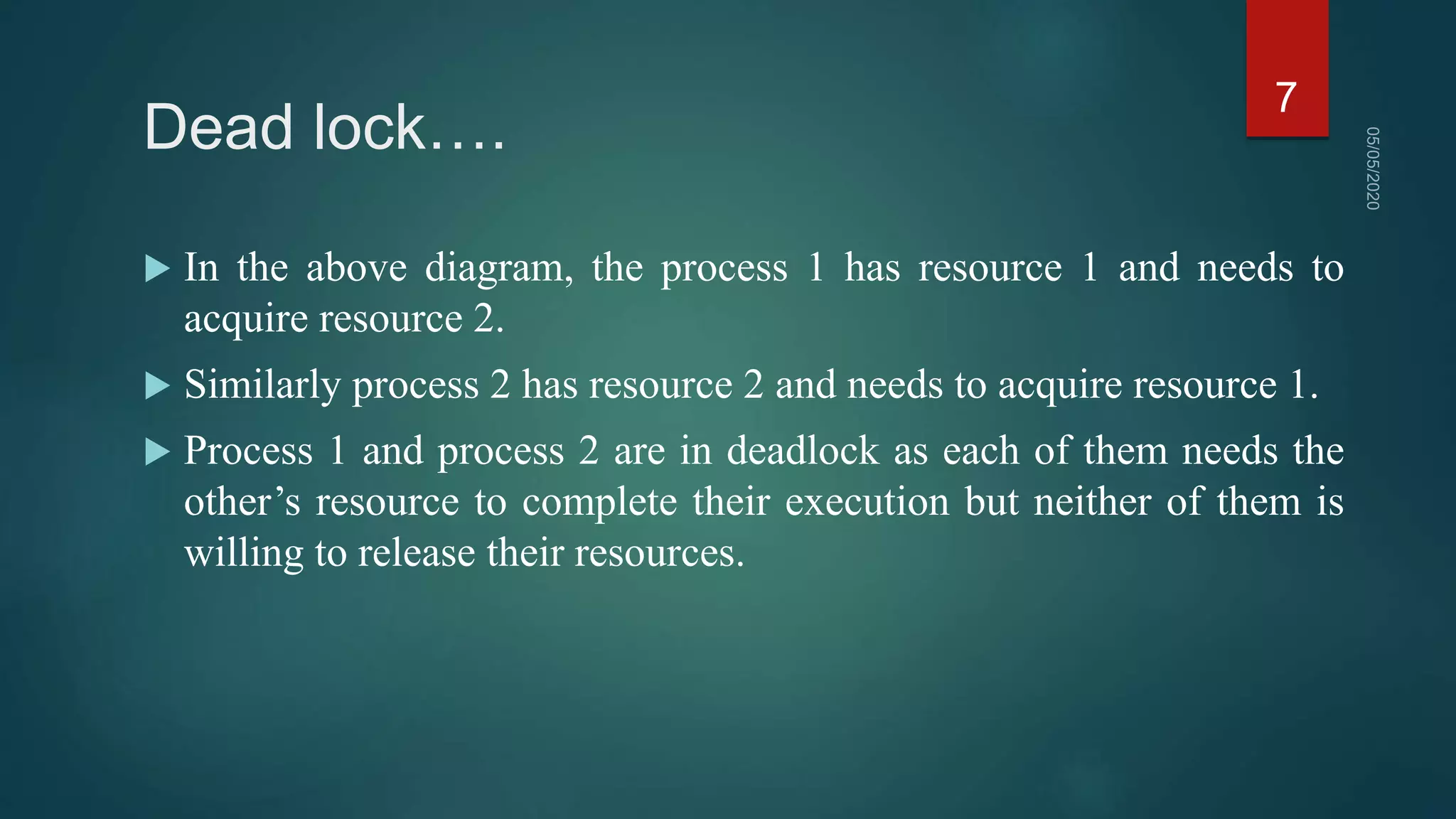 Dead lock….
 In the above diagram, the process 1 has resource 1 and needs to
acquire resource 2.
 Similarly process 2 has resource 2 and needs to acquire resource 1.
 Process 1 and process 2 are in deadlock as each of them needs the
other’s resource to complete their execution but neither of them is
willing to release their resources.
7
 