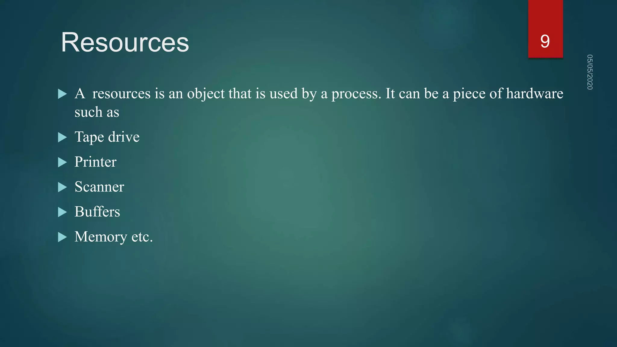 Resources
 A resources is an object that is used by a process. It can be a piece of hardware
such as
 Tape drive
 Printer
 Scanner
 Buffers
 Memory etc.
9
 