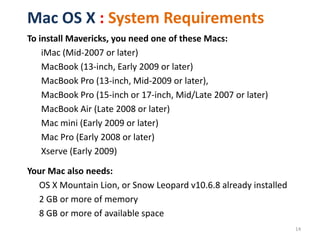 Mac OS X : System Requirements
To install Mavericks, you need one of these Macs:
iMac (Mid-2007 or later)
MacBook (13-inch, Early 2009 or later)
MacBook Pro (13-inch, Mid-2009 or later),
MacBook Pro (15-inch or 17-inch, Mid/Late 2007 or later)
MacBook Air (Late 2008 or later)
Mac mini (Early 2009 or later)
Mac Pro (Early 2008 or later)
Xserve (Early 2009)
Your Mac also needs:
OS X Mountain Lion, or Snow Leopard v10.6.8 already installed
2 GB or more of memory
8 GB or more of available space
14

 