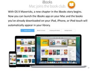 With OS X Mavericks, a new chapter in the iBooks story begins.
Now you can launch the iBooks app on your Mac and the books
you’ve already downloaded on your iPad, iPhone, or iPod touch will

automatically appear in your library.

18

 