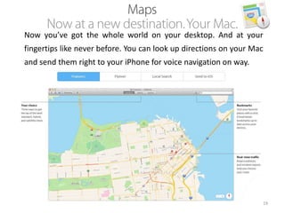 Now you’ve got the whole world on your desktop. And at your
fingertips like never before. You can look up directions on your Mac
and send them right to your iPhone for voice navigation on way.

19

 