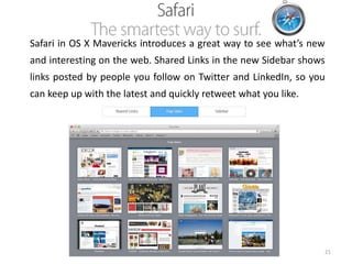 Safari in OS X Mavericks introduces a great way to see what’s new
and interesting on the web. Shared Links in the new Sidebar shows
links posted by people you follow on Twitter and LinkedIn, so you

can keep up with the latest and quickly retweet what you like.

21

 