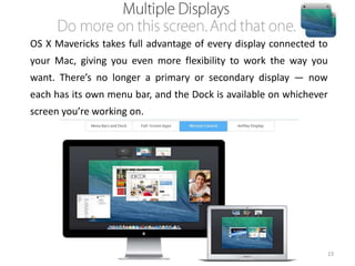 OS X Mavericks takes full advantage of every display connected to
your Mac, giving you even more flexibility to work the way you
want. There’s no longer a primary or secondary display — now

each has its own menu bar, and the Dock is available on whichever
screen you’re working on.

23

 