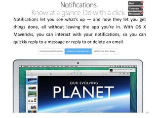 Notifications let you see what’s up — and now they let you get
things done, all without leaving the app you’re in. With OS X
Mavericks, you can interact with your notifications, so you can

quickly reply to a message or reply to or delete an email.

24

 