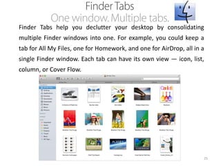 Finder Tabs help you declutter your desktop by consolidating
multiple Finder windows into one. For example, you could keep a
tab for All My Files, one for Homework, and one for AirDrop, all in a

single Finder window. Each tab can have its own view — icon, list,
column, or Cover Flow.

25

 