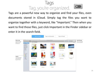 Tags are a powerful new way to organize and find your files, even
documents stored in iCloud. Simply tag the files you want to
organize together with a keyword, like “Important.” Then when you

want to find those files, just click Important in the Finder sidebar or
enter it in the search field.

26

 