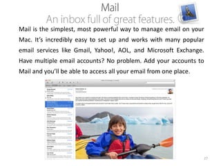 Mail is the simplest, most powerful way to manage email on your
Mac. It’s incredibly easy to set up and works with many popular
email services like Gmail, Yahoo!, AOL, and Microsoft Exchange.

Have multiple email accounts? No problem. Add your accounts to
Mail and you’ll be able to access all your email from one place.

27

 