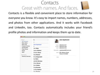 Contacts is a flexible and convenient place to store information for
everyone you know. It’s easy to import names, numbers, addresses,
and photos from other applications. And it works with Facebook

and LinkedIn, too. Contacts automatically includes your friend’s
profile photos and information and keeps them up to date.

29

 
