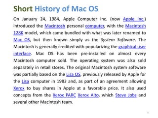 Short History of Mac OS
On January 24, 1984, Apple Computer Inc. (now Apple Inc.)
introduced the Macintosh personal computer, with the Macintosh
128K model, which came bundled with what was later renamed to
Mac OS, but then known simply as the System Software. The
Macintosh is generally credited with popularizing the graphical user
interface. Mac OS has been pre-installed on almost every
Macintosh computer sold. The operating system was also sold
separately in retail stores. The original Macintosh system software
was partially based on the Lisa OS, previously released by Apple for
the Lisa computer in 1983 and, as part of an agreement allowing
Xerox to buy shares in Apple at a favorable price. It also used
concepts from the Xerox PARC Xerox Alto, which Steve Jobs and
several other Macintosh team.
3

 
