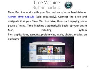 Time Machine works with your Mac and an external hard drive or
AirPort Time Capsule (sold separately). Connect the drive and
designate it as your Time Machine drive, then start enjoying some

peace of mind. Time Machine automatically backs up your entire
Mac,

including

system

files, applications, accounts, preferences, music, photos, movies, an
d documents.

30

 
