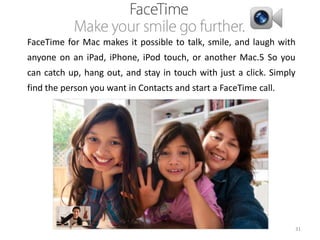 FaceTime for Mac makes it possible to talk, smile, and laugh with
anyone on an iPad, iPhone, iPod touch, or another Mac.5 So you
can catch up, hang out, and stay in touch with just a click. Simply

find the person you want in Contacts and start a FaceTime call.

31

 