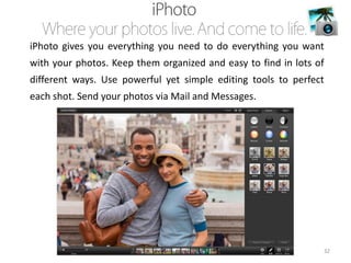 iPhoto gives you everything you need to do everything you want
with your photos. Keep them organized and easy to find in lots of
different ways. Use powerful yet simple editing tools to perfect

each shot. Send your photos via Mail and Messages.

32

 