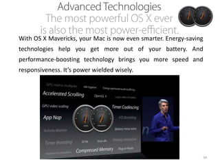 With OS X Mavericks, your Mac is now even smarter. Energy-saving
technologies help you get more out of your battery. And
performance-boosting technology brings you more speed and
responsiveness. It’s power wielded wisely.

34

 
