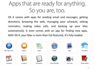 OS X comes with apps for sending email and messages, getting
directions, browsing the web, managing your schedule, setting
reminders, making video calls, and backing up your Mac
automatically. It even comes with an app for finding new apps.
With OS X, your Mac is more than full-featured, it’s fully loaded.

37

 