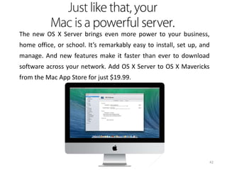 The new OS X Server brings even more power to your business,
home office, or school. It’s remarkably easy to install, set up, and
manage. And new features make it faster than ever to download
software across your network. Add OS X Server to OS X Mavericks

from the Mac App Store for just $19.99.

42

 