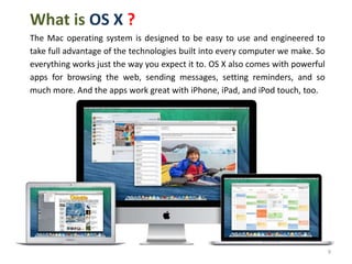 What is OS X ?
The Mac operating system is designed to be easy to use and engineered to
take full advantage of the technologies built into every computer we make. So
everything works just the way you expect it to. OS X also comes with powerful
apps for browsing the web, sending messages, setting reminders, and so
much more. And the apps work great with iPhone, iPad, and iPod touch, too.

9

 