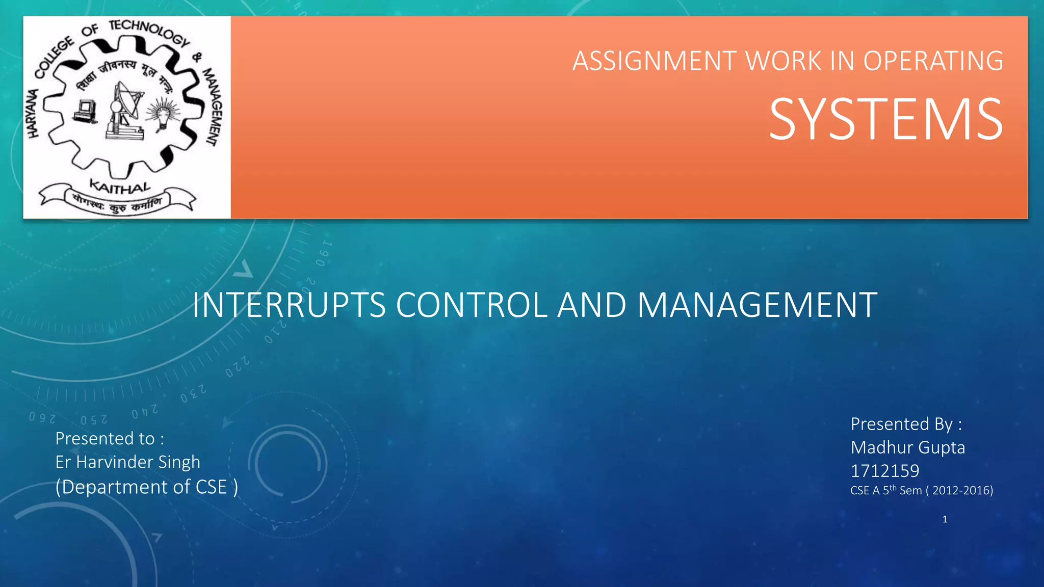 INTERRUPTS CONTROL AND MANAGEMENT
1
ASSIGNMENT WORK IN OPERATING
SYSTEMS
Presented to :
Er Harvinder Singh
(Department of CSE )
Presented By :
Madhur Gupta
1712159
CSE A 5th Sem ( 2012-2016)
 