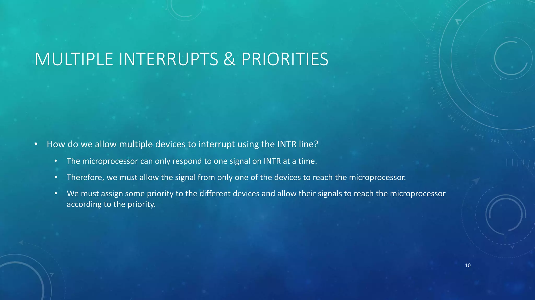 MULTIPLE INTERRUPTS & PRIORITIES
• How do we allow multiple devices to interrupt using the INTR line?
• The microprocessor can only respond to one signal on INTR at a time.
• Therefore, we must allow the signal from only one of the devices to reach the microprocessor.
• We must assign some priority to the different devices and allow their signals to reach the microprocessor
according to the priority.
10
 