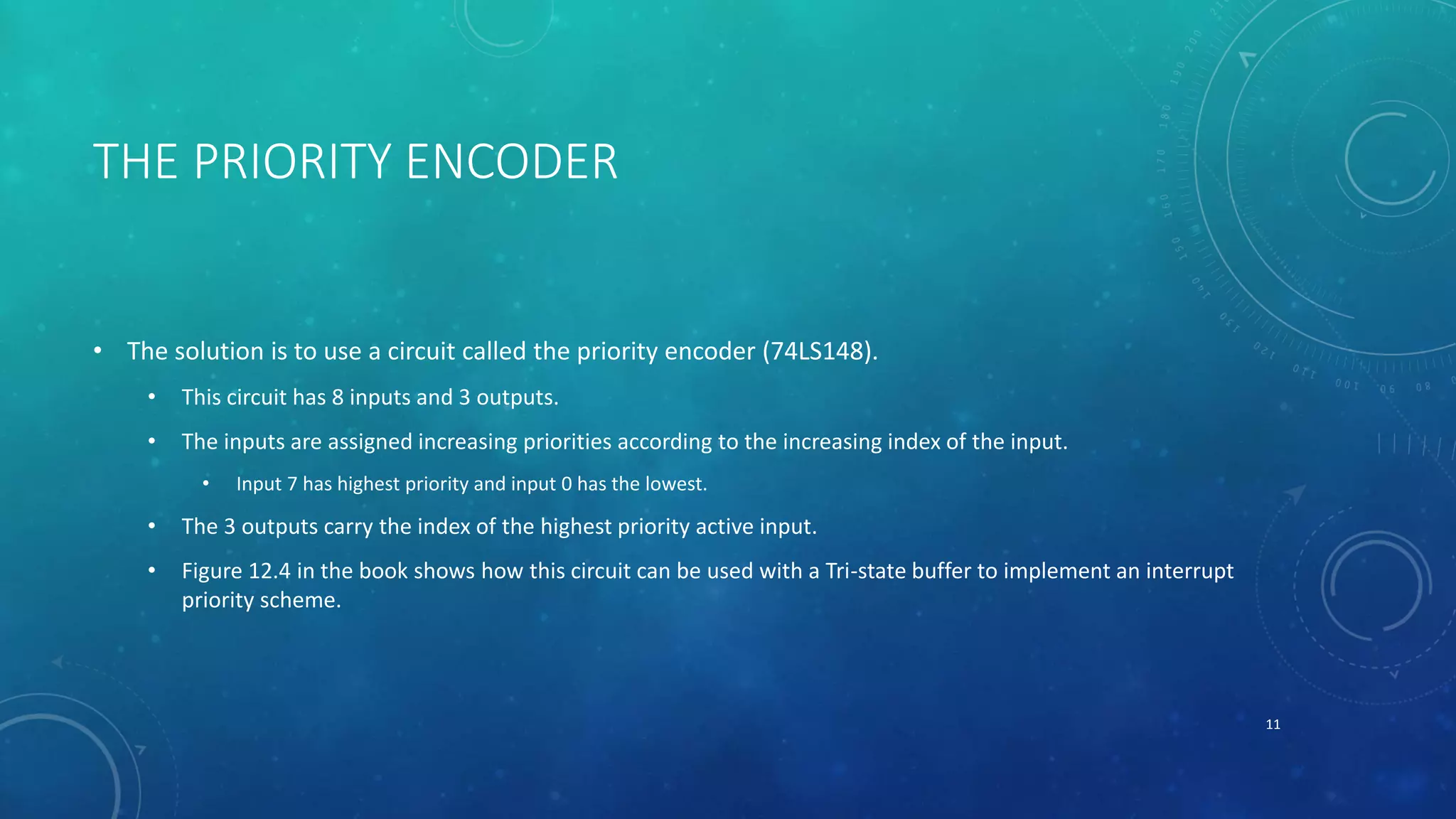 THE PRIORITY ENCODER
• The solution is to use a circuit called the priority encoder (74LS148).
• This circuit has 8 inputs and 3 outputs.
• The inputs are assigned increasing priorities according to the increasing index of the input.
• Input 7 has highest priority and input 0 has the lowest.
• The 3 outputs carry the index of the highest priority active input.
• Figure 12.4 in the book shows how this circuit can be used with a Tri-state buffer to implement an interrupt
priority scheme.
11
 