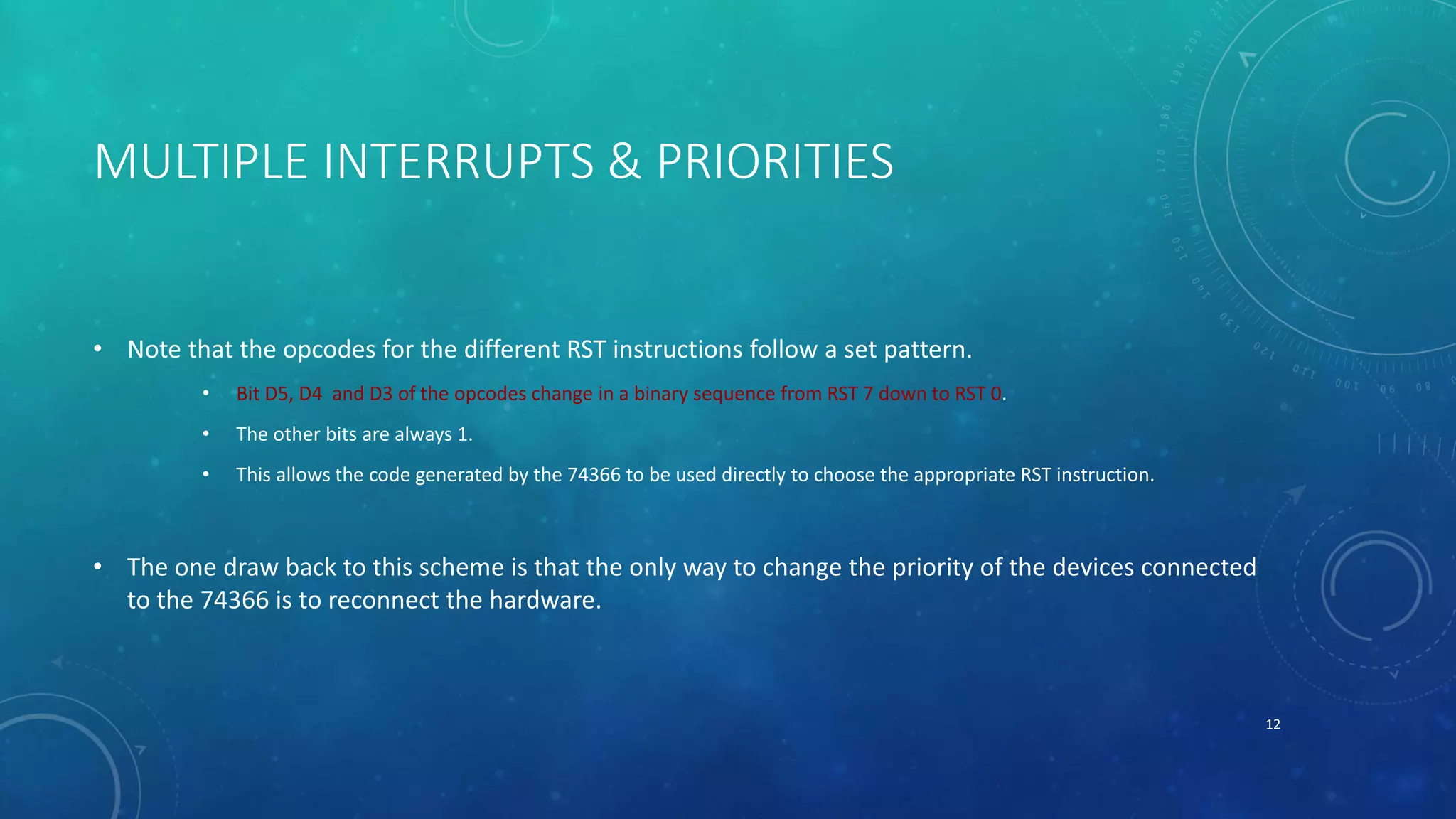 MULTIPLE INTERRUPTS & PRIORITIES
• Note that the opcodes for the different RST instructions follow a set pattern.
• Bit D5, D4 and D3 of the opcodes change in a binary sequence from RST 7 down to RST 0.
• The other bits are always 1.
• This allows the code generated by the 74366 to be used directly to choose the appropriate RST instruction.
• The one draw back to this scheme is that the only way to change the priority of the devices connected
to the 74366 is to reconnect the hardware.
12
 