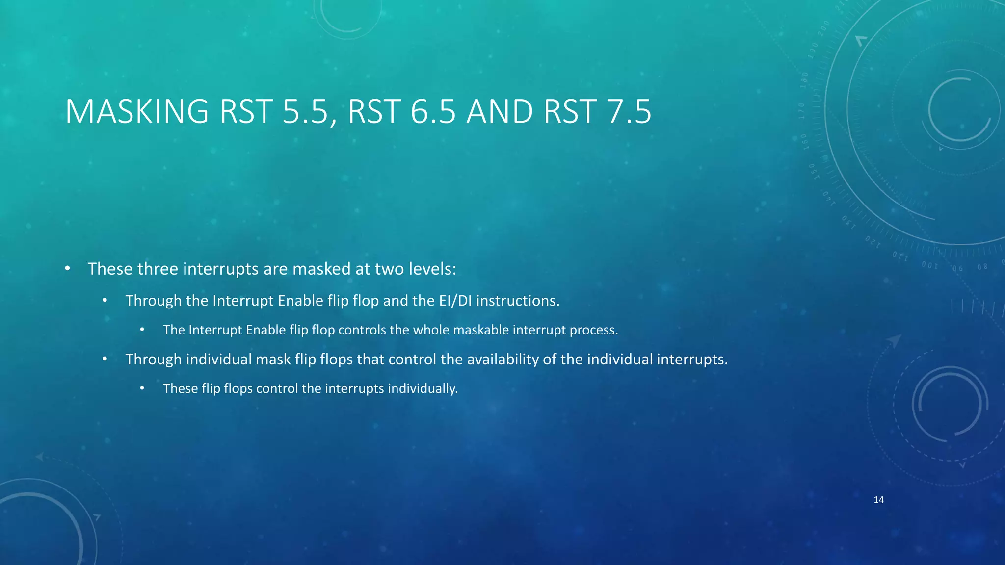 MASKING RST 5.5, RST 6.5 AND RST 7.5
• These three interrupts are masked at two levels:
• Through the Interrupt Enable flip flop and the EI/DI instructions.
• The Interrupt Enable flip flop controls the whole maskable interrupt process.
• Through individual mask flip flops that control the availability of the individual interrupts.
• These flip flops control the interrupts individually.
14
 