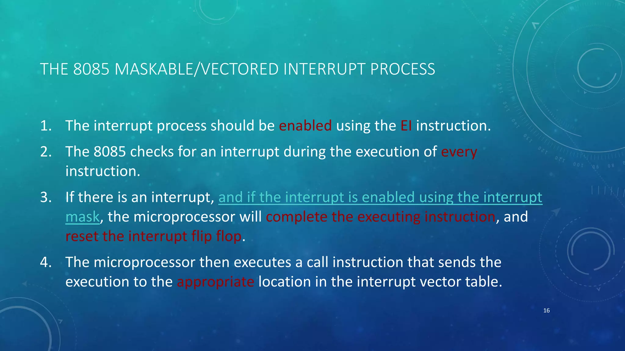 THE 8085 MASKABLE/VECTORED INTERRUPT PROCESS
1. The interrupt process should be enabled using the EI instruction.
2. The 8085 checks for an interrupt during the execution of every
instruction.
3. If there is an interrupt, and if the interrupt is enabled using the interrupt
mask, the microprocessor will complete the executing instruction, and
reset the interrupt flip flop.
4. The microprocessor then executes a call instruction that sends the
execution to the appropriate location in the interrupt vector table.
16
 