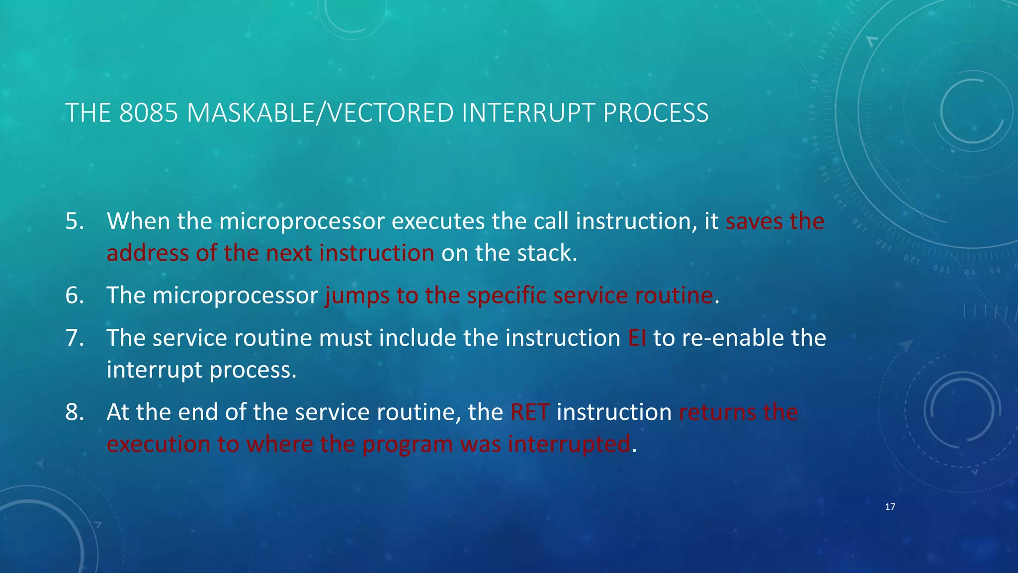 THE 8085 MASKABLE/VECTORED INTERRUPT PROCESS
5. When the microprocessor executes the call instruction, it saves the
address of the next instruction on the stack.
6. The microprocessor jumps to the specific service routine.
7. The service routine must include the instruction EI to re-enable the
interrupt process.
8. At the end of the service routine, the RET instruction returns the
execution to where the program was interrupted.
17
 