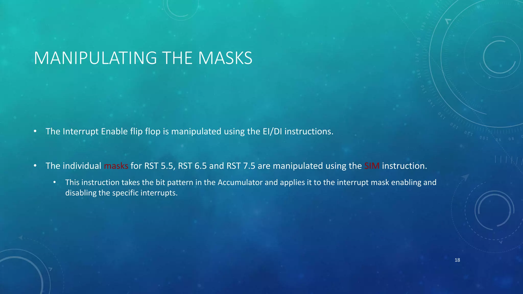 MANIPULATING THE MASKS
• The Interrupt Enable flip flop is manipulated using the EI/DI instructions.
• The individual masks for RST 5.5, RST 6.5 and RST 7.5 are manipulated using the SIM instruction.
• This instruction takes the bit pattern in the Accumulator and applies it to the interrupt mask enabling and
disabling the specific interrupts.
18
 