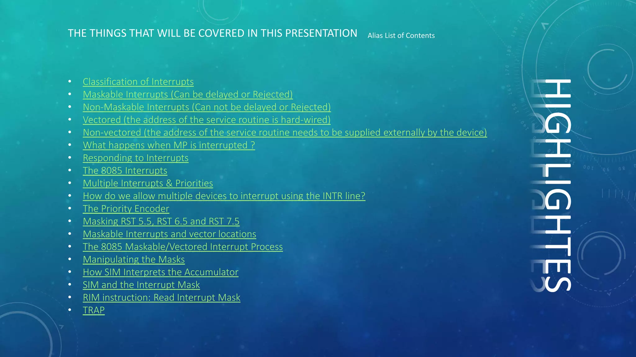 • Classification of Interrupts
• Maskable Interrupts (Can be delayed or Rejected)
• Non-Maskable Interrupts (Can not be delayed or Rejected)
• Vectored (the address of the service routine is hard-wired)
• Non-vectored (the address of the service routine needs to be supplied externally by the device)
• What happens when MP is interrupted ?
• Responding to Interrupts
• The 8085 Interrupts
• Multiple Interrupts & Priorities
• How do we allow multiple devices to interrupt using the INTR line?
• The Priority Encoder
• Masking RST 5.5, RST 6.5 and RST 7.5
• Maskable Interrupts and vector locations
• The 8085 Maskable/Vectored Interrupt Process
• Manipulating the Masks
• How SIM Interprets the Accumulator
• SIM and the Interrupt Mask
• RIM instruction: Read Interrupt Mask
• TRAP
THE THINGS THAT WILL BE COVERED IN THIS PRESENTATION Alias List of Contents
HIGHLIGHTES
 