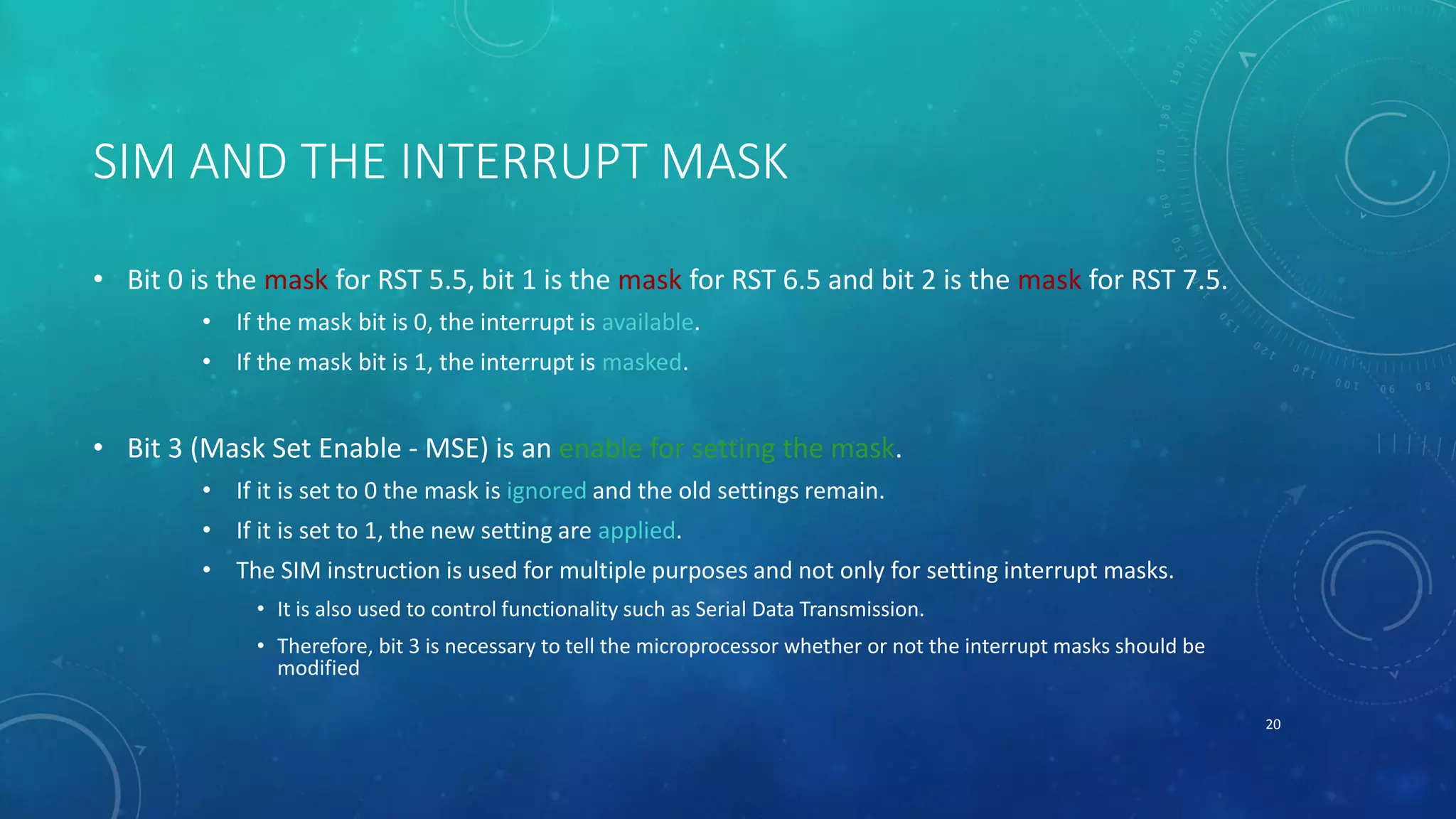 SIM AND THE INTERRUPT MASK
• Bit 0 is the mask for RST 5.5, bit 1 is the mask for RST 6.5 and bit 2 is the mask for RST 7.5.
• If the mask bit is 0, the interrupt is available.
• If the mask bit is 1, the interrupt is masked.
• Bit 3 (Mask Set Enable - MSE) is an enable for setting the mask.
• If it is set to 0 the mask is ignored and the old settings remain.
• If it is set to 1, the new setting are applied.
• The SIM instruction is used for multiple purposes and not only for setting interrupt masks.
• It is also used to control functionality such as Serial Data Transmission.
• Therefore, bit 3 is necessary to tell the microprocessor whether or not the interrupt masks should be
modified
20
 