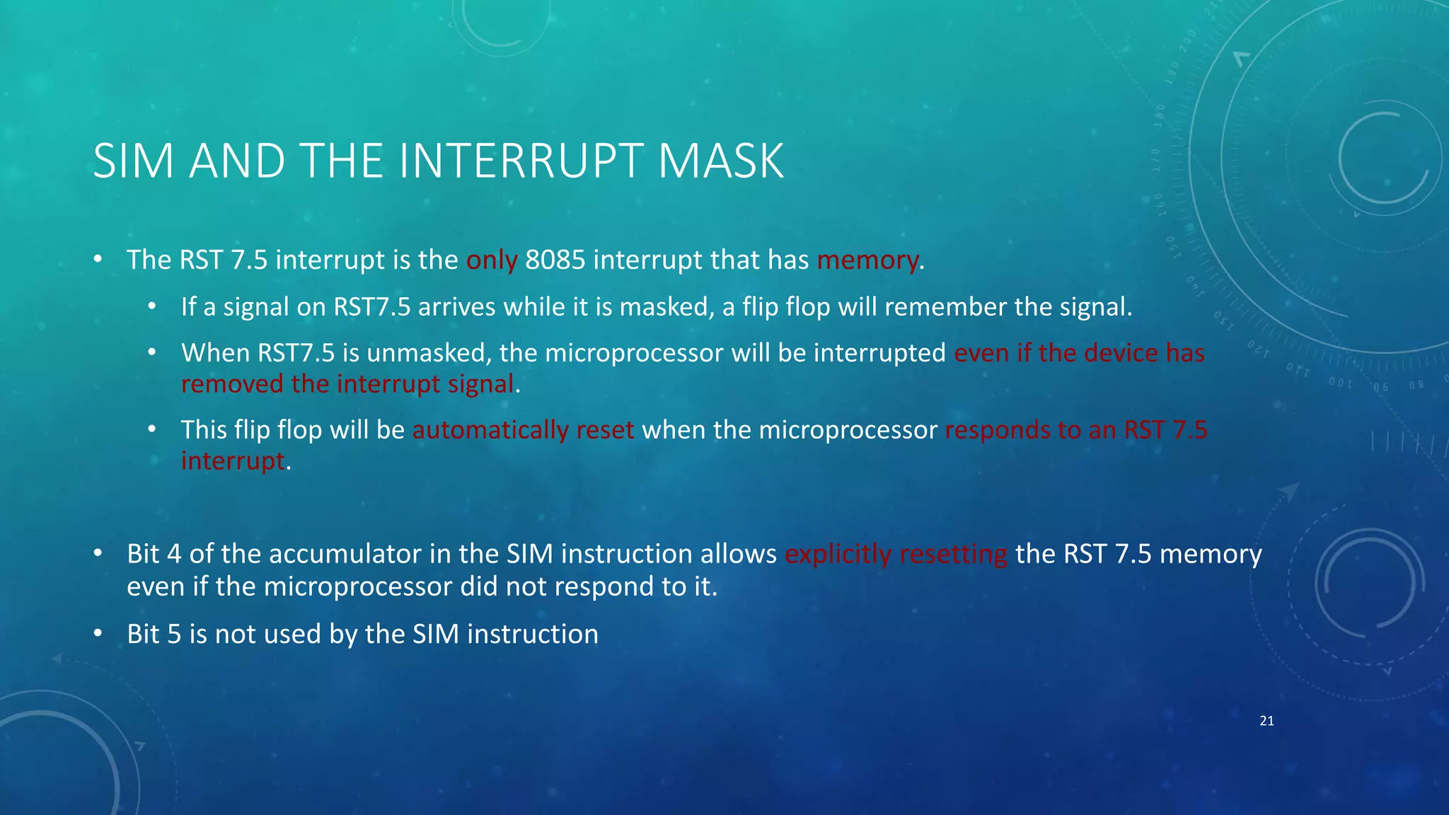 SIM AND THE INTERRUPT MASK
• The RST 7.5 interrupt is the only 8085 interrupt that has memory.
• If a signal on RST7.5 arrives while it is masked, a flip flop will remember the signal.
• When RST7.5 is unmasked, the microprocessor will be interrupted even if the device has
removed the interrupt signal.
• This flip flop will be automatically reset when the microprocessor responds to an RST 7.5
interrupt.
• Bit 4 of the accumulator in the SIM instruction allows explicitly resetting the RST 7.5 memory
even if the microprocessor did not respond to it.
• Bit 5 is not used by the SIM instruction
21
 