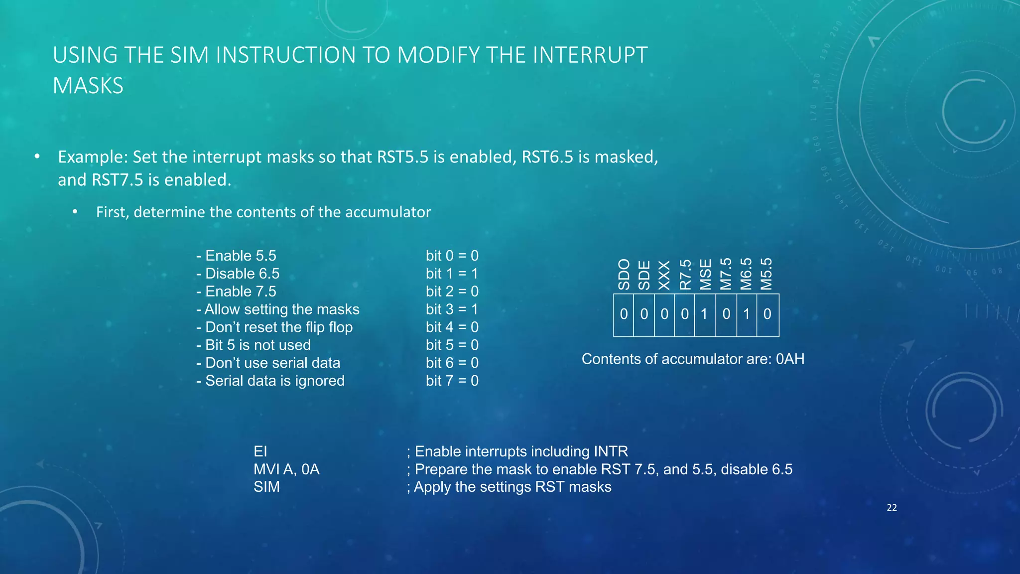 USING THE SIM INSTRUCTION TO MODIFY THE INTERRUPT
MASKS
• Example: Set the interrupt masks so that RST5.5 is enabled, RST6.5 is masked,
and RST7.5 is enabled.
• First, determine the contents of the accumulator
22
SDO
SDE
XXX
R7.5
MSE
M7.5
M6.5
M5.5
- Enable 5.5 bit 0 = 0
- Disable 6.5 bit 1 = 1
- Enable 7.5 bit 2 = 0
- Allow setting the masks bit 3 = 1
- Don’t reset the flip flop bit 4 = 0
- Bit 5 is not used bit 5 = 0
- Don’t use serial data bit 6 = 0
- Serial data is ignored bit 7 = 0
0 1 00000 1
Contents of accumulator are: 0AH
EI ; Enable interrupts including INTR
MVI A, 0A ; Prepare the mask to enable RST 7.5, and 5.5, disable 6.5
SIM ; Apply the settings RST masks
 