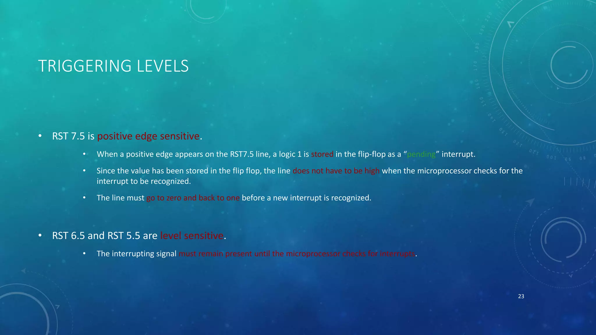 TRIGGERING LEVELS
• RST 7.5 is positive edge sensitive.
• When a positive edge appears on the RST7.5 line, a logic 1 is stored in the flip-flop as a “pending” interrupt.
• Since the value has been stored in the flip flop, the line does not have to be high when the microprocessor checks for the
interrupt to be recognized.
• The line must go to zero and back to one before a new interrupt is recognized.
• RST 6.5 and RST 5.5 are level sensitive.
• The interrupting signal must remain present until the microprocessor checks for interrupts.
23
 