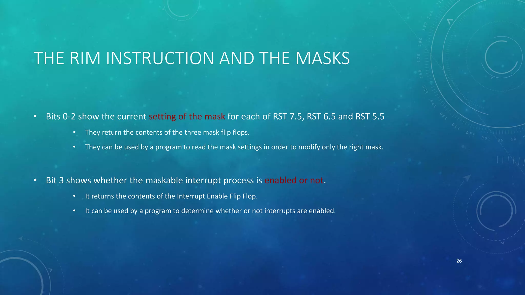 THE RIM INSTRUCTION AND THE MASKS
• Bits 0-2 show the current setting of the mask for each of RST 7.5, RST 6.5 and RST 5.5
• They return the contents of the three mask flip flops.
• They can be used by a program to read the mask settings in order to modify only the right mask.
• Bit 3 shows whether the maskable interrupt process is enabled or not.
• It returns the contents of the Interrupt Enable Flip Flop.
• It can be used by a program to determine whether or not interrupts are enabled.
26
 