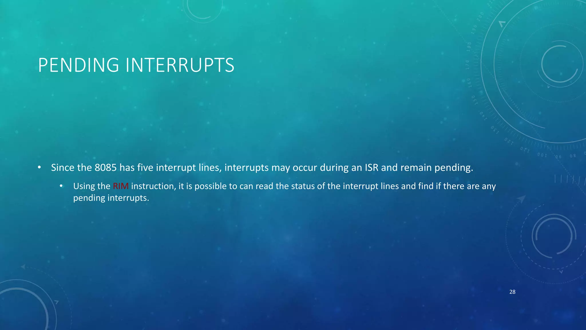 PENDING INTERRUPTS
• Since the 8085 has five interrupt lines, interrupts may occur during an ISR and remain pending.
• Using the RIM instruction, it is possible to can read the status of the interrupt lines and find if there are any
pending interrupts.
28
 