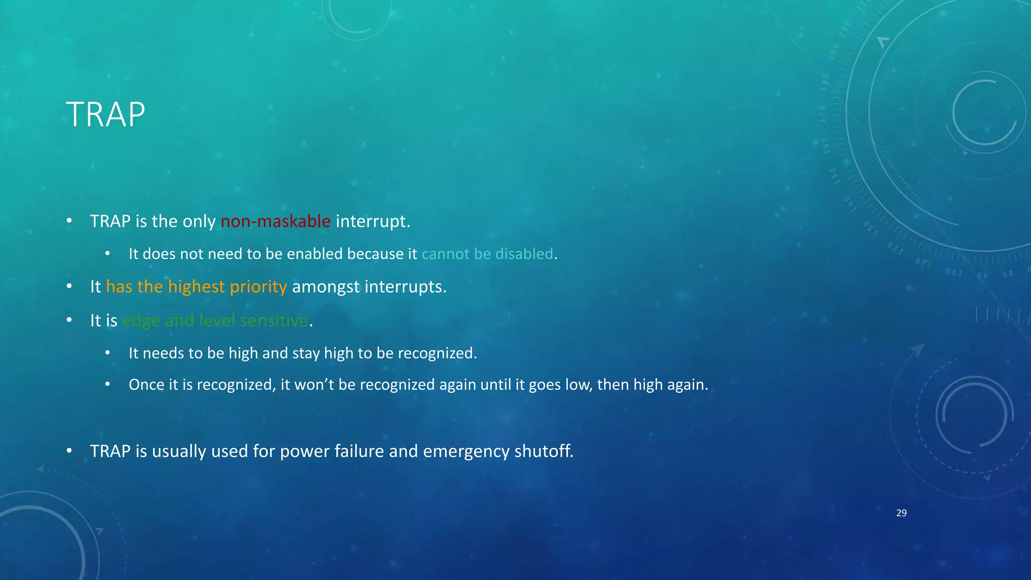 TRAP
• TRAP is the only non-maskable interrupt.
• It does not need to be enabled because it cannot be disabled.
• It has the highest priority amongst interrupts.
• It is edge and level sensitive.
• It needs to be high and stay high to be recognized.
• Once it is recognized, it won’t be recognized again until it goes low, then high again.
• TRAP is usually used for power failure and emergency shutoff.
29
 