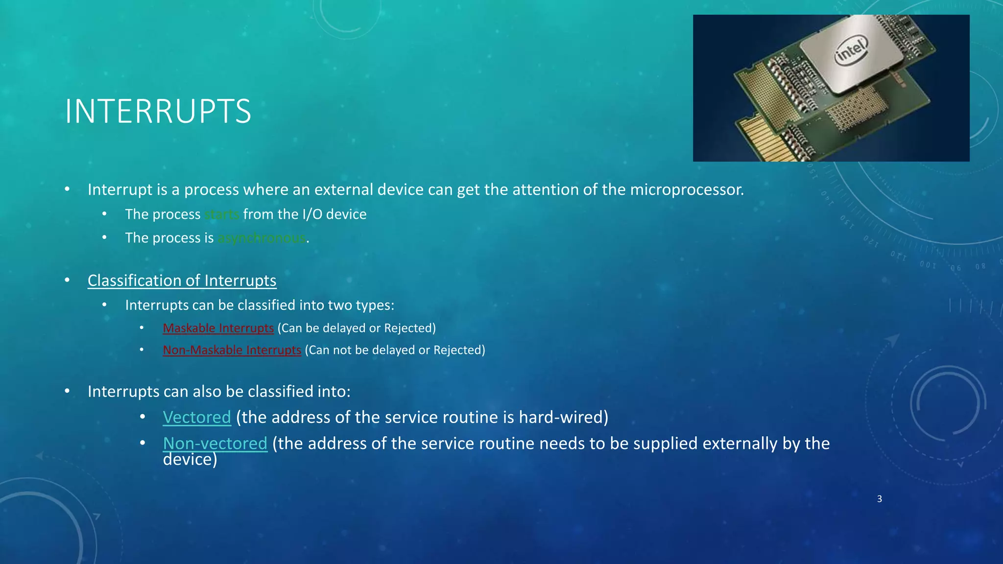 INTERRUPTS
• Interrupt is a process where an external device can get the attention of the microprocessor.
• The process starts from the I/O device
• The process is asynchronous.
• Classification of Interrupts
• Interrupts can be classified into two types:
• Maskable Interrupts (Can be delayed or Rejected)
• Non-Maskable Interrupts (Can not be delayed or Rejected)
• Interrupts can also be classified into:
• Vectored (the address of the service routine is hard-wired)
• Non-vectored (the address of the service routine needs to be supplied externally by the
device)
3
 