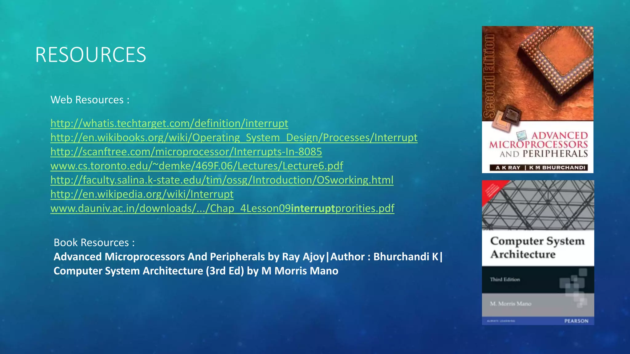 RESOURCES
http://whatis.techtarget.com/definition/interrupt
http://en.wikibooks.org/wiki/Operating_System_Design/Processes/Interrupt
http://scanftree.com/microprocessor/Interrupts-In-8085
www.cs.toronto.edu/~demke/469F.06/Lectures/Lecture6.pdf
http://faculty.salina.k-state.edu/tim/ossg/Introduction/OSworking.html
http://en.wikipedia.org/wiki/Interrupt
www.dauniv.ac.in/downloads/.../Chap_4Lesson09interruptprorities.pdf
Web Resources :
Book Resources :
Advanced Microprocessors And Peripherals by Ray Ajoy|Author : Bhurchandi K|
Computer System Architecture (3rd Ed) by M Morris Mano
 