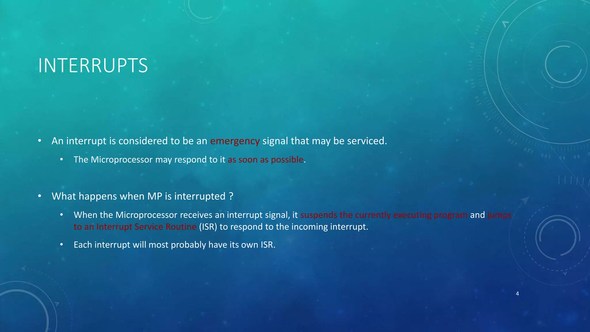 INTERRUPTS
• An interrupt is considered to be an emergency signal that may be serviced.
• The Microprocessor may respond to it as soon as possible.
• What happens when MP is interrupted ?
• When the Microprocessor receives an interrupt signal, it suspends the currently executing program and jumps
to an Interrupt Service Routine (ISR) to respond to the incoming interrupt.
• Each interrupt will most probably have its own ISR.
4
 