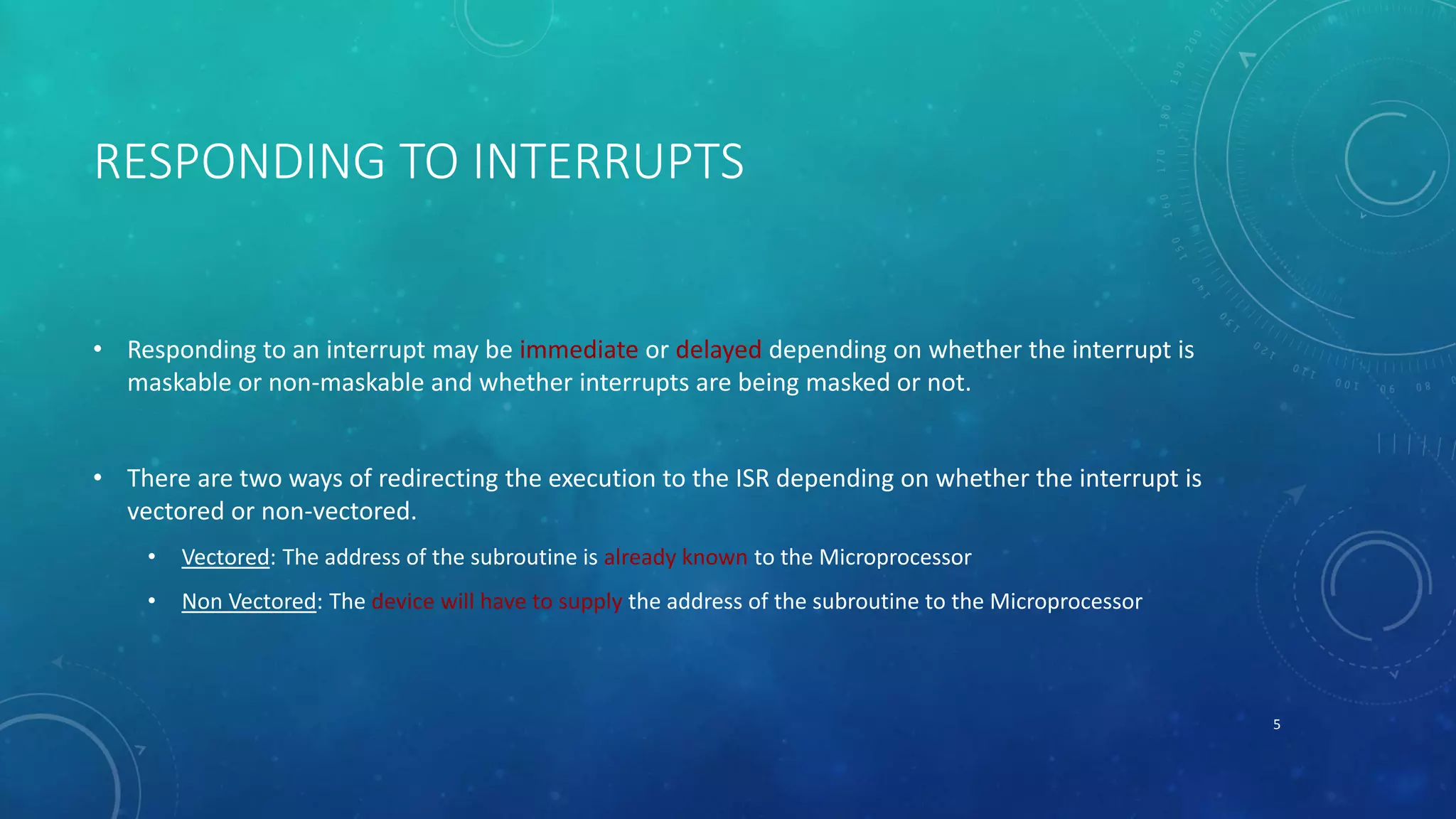 RESPONDING TO INTERRUPTS
• Responding to an interrupt may be immediate or delayed depending on whether the interrupt is
maskable or non-maskable and whether interrupts are being masked or not.
• There are two ways of redirecting the execution to the ISR depending on whether the interrupt is
vectored or non-vectored.
• Vectored: The address of the subroutine is already known to the Microprocessor
• Non Vectored: The device will have to supply the address of the subroutine to the Microprocessor
5
 