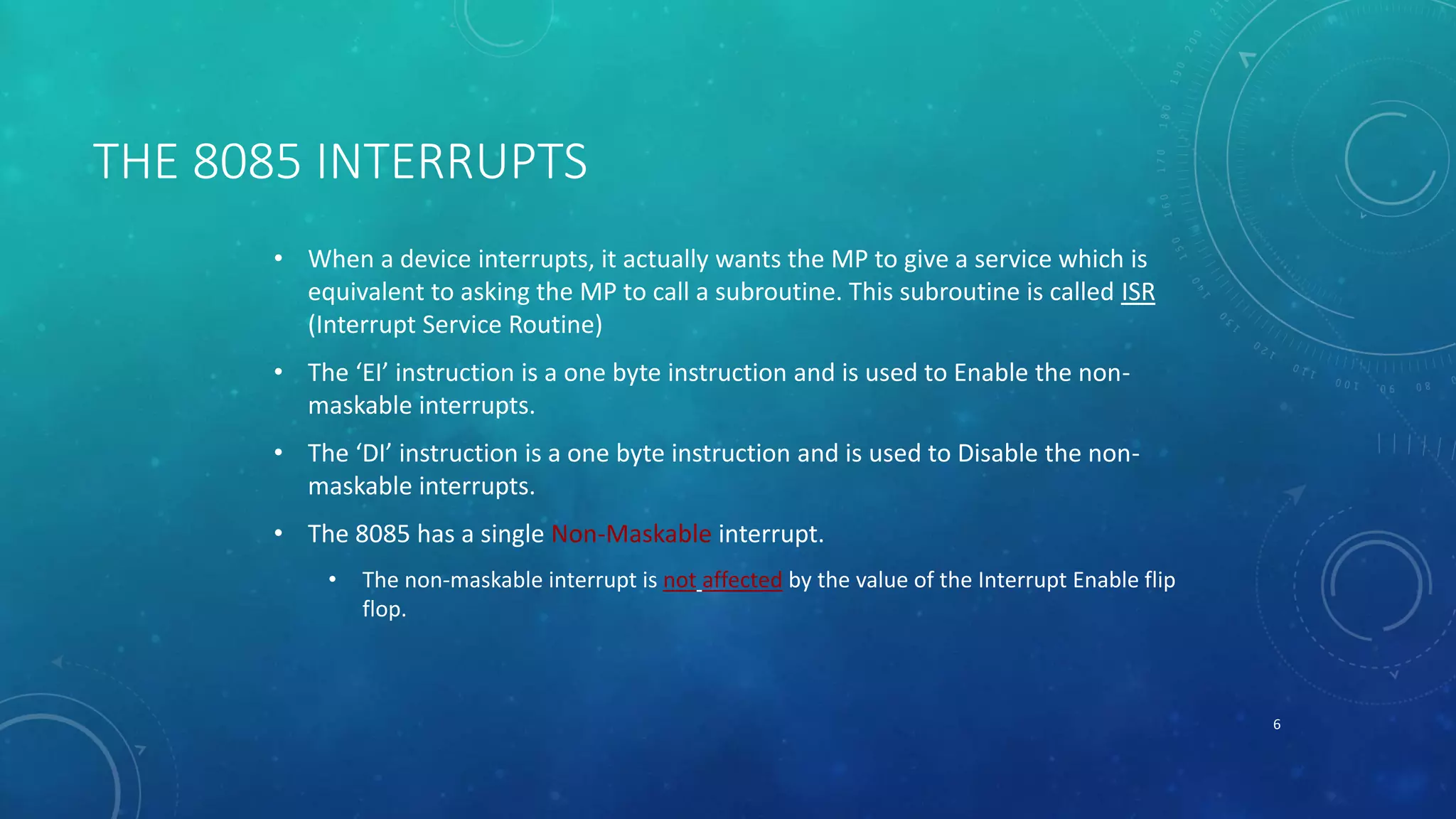 THE 8085 INTERRUPTS
• When a device interrupts, it actually wants the MP to give a service which is
equivalent to asking the MP to call a subroutine. This subroutine is called ISR
(Interrupt Service Routine)
• The ‘EI’ instruction is a one byte instruction and is used to Enable the non-
maskable interrupts.
• The ‘DI’ instruction is a one byte instruction and is used to Disable the non-
maskable interrupts.
• The 8085 has a single Non-Maskable interrupt.
• The non-maskable interrupt is not affected by the value of the Interrupt Enable flip
flop.
6
 