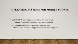 OPERATING SYSTEMS FOR MOBILE PHONES
• Android OS Overview: Open-source OS developed by Google.
Features: Customizable, supports a wide range of hardware.
• iOS Overview: Developed by Apple for iPhones and iPads.
Features: Secure, optimized for Apple hardware, seamless integration.
 