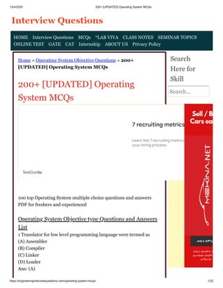 12/4/2020 200+ [UPDATED] Operating System MCQs
https://engineeringinterviewquestions.com/operating-system-mcqs/ 1/22
Home » Operating System Objective Questions » 200+
[UPDATED] Operating System MCQs
200+ [UPDATED] Operating
System MCQs
100 top Operating System multiple choice questions and answers
PDF for freshers and experienced
Operating System Objective type Questions and Answers
List
1 Translator for low level programming language were termed as
(A) Assembler
(B) Compiler
(C) Linker
(D) Loader
Ans: (A)
Search
Here for
Skill
Search...
HOME Interview Questions MCQs *LAB VIVA CLASS NOTES SEMINAR TOPICS
ONLINE TEST GATE CAT Internship ABOUT US Privacy Policy
7 recruiting metrics
Learn the 7 recruiting metrics with the power
your hiring process.
TestGorilla
 