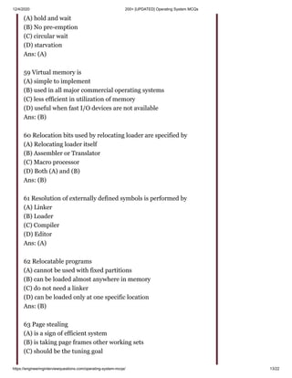 12/4/2020 200+ [UPDATED] Operating System MCQs
https://engineeringinterviewquestions.com/operating-system-mcqs/ 13/22
(A) hold and wait
(B) No pre-emption
(C) circular wait
(D) starvation
Ans: (A)
59 Virtual memory is
(A) simple to implement
(B) used in all major commercial operating systems
(C) less efficient in utilization of memory
(D) useful when fast I/O devices are not available
Ans: (B)
60 Relocation bits used by relocating loader are specified by
(A) Relocating loader itself
(B) Assembler or Translator
(C) Macro processor
(D) Both (A) and (B)
Ans: (B)
61 Resolution of externally defined symbols is performed by
(A) Linker
(B) Loader
(C) Compiler
(D) Editor
Ans: (A)
62 Relocatable programs
(A) cannot be used with fixed partitions
(B) can be loaded almost anywhere in memory
(C) do not need a linker
(D) can be loaded only at one specific location
Ans: (B)
63 Page stealing
(A) is a sign of efficient system
(B) is taking page frames other working sets
(C) should be the tuning goal
 