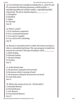 12/4/2020 200+ [UPDATED] Operating System MCQs
https://engineeringinterviewquestions.com/operating-system-mcqs/ 16/22
74. Let S and Q be two semaphores initialized to A., where P0 and
PA. processes the following statements wait(S);wait(Q); —;
signal(S);signal(Q) and wait(Q); wait(S);—;signal(Q);signal(S);
respectively. The above situation depicts a _________ .
A. Semaphore
B. Deadlock
C. Signal
D. Interrupt
Ans: B
75. What is a shell ?
A. It is a hardware component
B. It is a command interpreter
C. It is a part in compiler
D. It is a tool in CPU scheduling
Ans: B
76. Routine is not loaded until it is called. All routines are kept on
disk in a relocatable load format. The main program is loaded into
memory & is executed. This type of loading is called _________
A. Static loading
B. Dynamic loading
C. Dynamic linking
D. Overlays
Ans: C
77. In the blocked state
A. the processes waiting for I/O are found
B. the process which is running is found
C. the processes waiting for the processor are found
D. none of the above
Ans: A
78. What is the memory from A.K – 6D.0K called ?
A. Extended Memory
B. Normal Memory
C. Low Memory
D. Conventional Memory
Ans: D
 