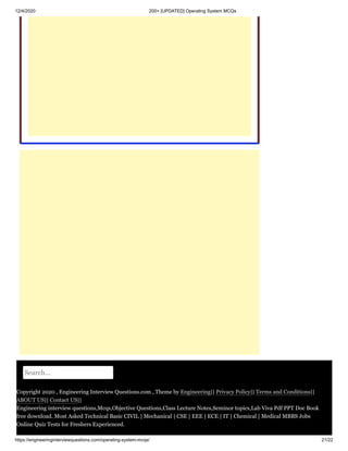 12/4/2020 200+ [UPDATED] Operating System MCQs
https://engineeringinterviewquestions.com/operating-system-mcqs/ 21/22
Search...
Copyright 2020 , Engineering Interview Questions.com , Theme by Engineering|| Privacy Policy|| Terms and Conditions||
ABOUT US|| Contact US||
Engineering interview questions,Mcqs,Objective Questions,Class Lecture Notes,Seminor topics,Lab Viva Pdf PPT Doc Book
free download. Most Asked Technical Basic CIVIL | Mechanical | CSE | EEE | ECE | IT | Chemical | Medical MBBS Jobs
Online Quiz Tests for Freshers Experienced.
 