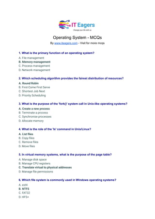 Operating System - MCQs
By www.iteagers.com - Visit for more mcqs
1. What is the primary function of an operating system?
A. File management
B. Memory management
C. Process management
D. Network management
2. Which scheduling algorithm provides the fairest distribution of resources?
A. Round Robin
B. First Come First Serve
C. Shortest Job Next
D. Priority Scheduling
3. What is the purpose of the 'fork()' system call in Unix-like operating systems?
A. Create a new process
B. Terminate a process
C. Synchronise processes
D. Allocate memory
4. What is the role of the 'ls' command in Unix/Linux?
A. List files
B. Copy files
C. Remove files
D. Move files
5. In virtual memory systems, what is the purpose of the page table?
A. Manage disk space
B. Manage CPU registers
C. Translate virtual to physical addresses
D. Manage file permissions
6. Which file system is commonly used in Windows operating systems?
A. ext4
B. NTFS
C. FAT32
D. HFS+
 